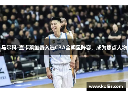 马尔科-查卡莱维奇入选CBA全明星阵容，成为焦点人物