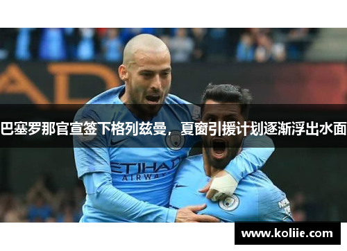 巴塞罗那官宣签下格列兹曼，夏窗引援计划逐渐浮出水面