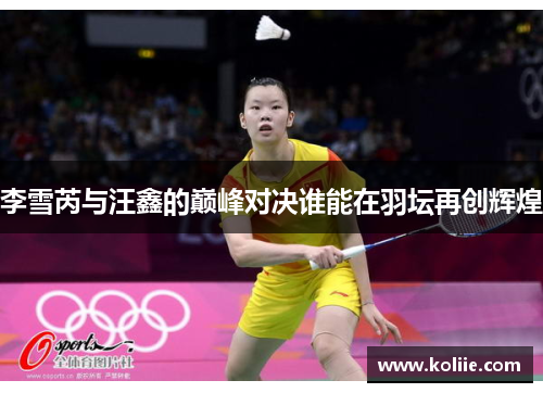 李雪芮与汪鑫的巅峰对决谁能在羽坛再创辉煌