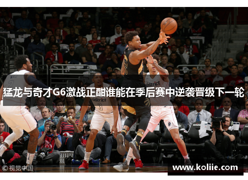 猛龙与奇才G6激战正酣谁能在季后赛中逆袭晋级下一轮